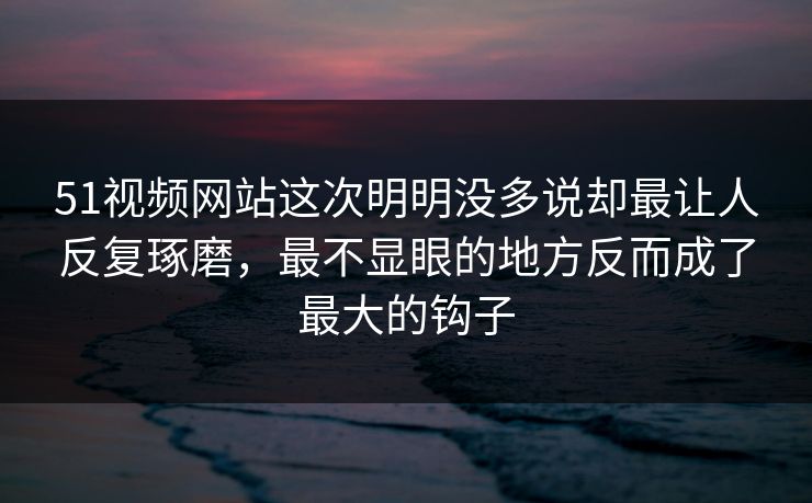 51视频网站这次明明没多说却最让人反复琢磨，最不显眼的地方反而成了最大的钩子
