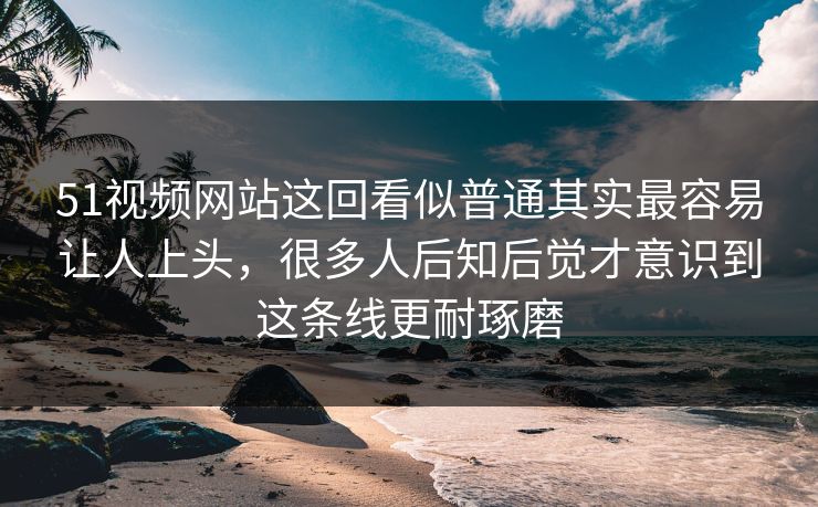 51视频网站这回看似普通其实最容易让人上头，很多人后知后觉才意识到这条线更耐琢磨