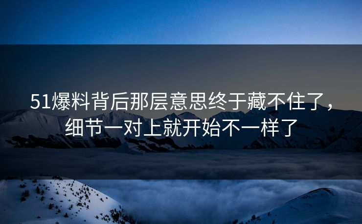 51爆料背后那层意思终于藏不住了，细节一对上就开始不一样了