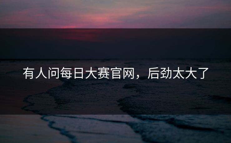 有人问每日大赛官网，后劲太大了