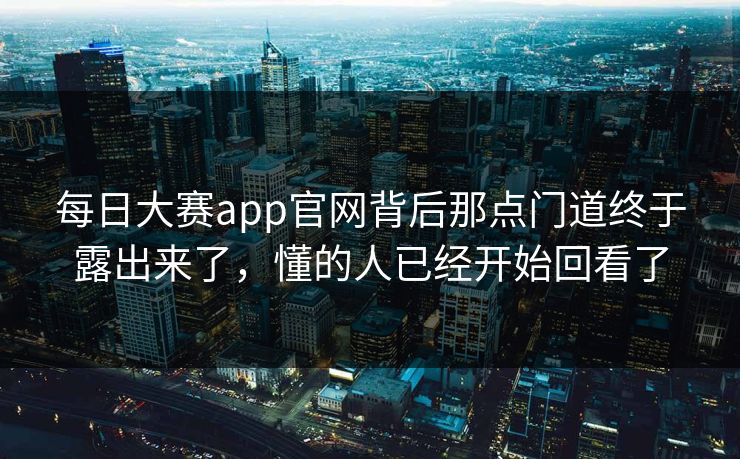 每日大赛app官网背后那点门道终于露出来了，懂的人已经开始回看了