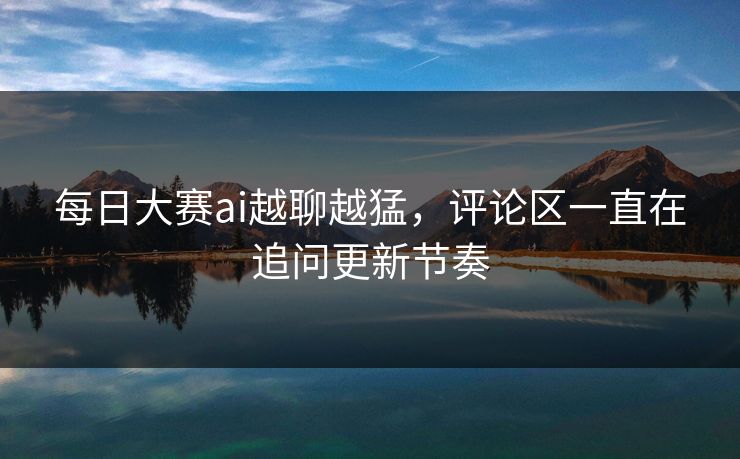 每日大赛ai越聊越猛，评论区一直在追问更新节奏