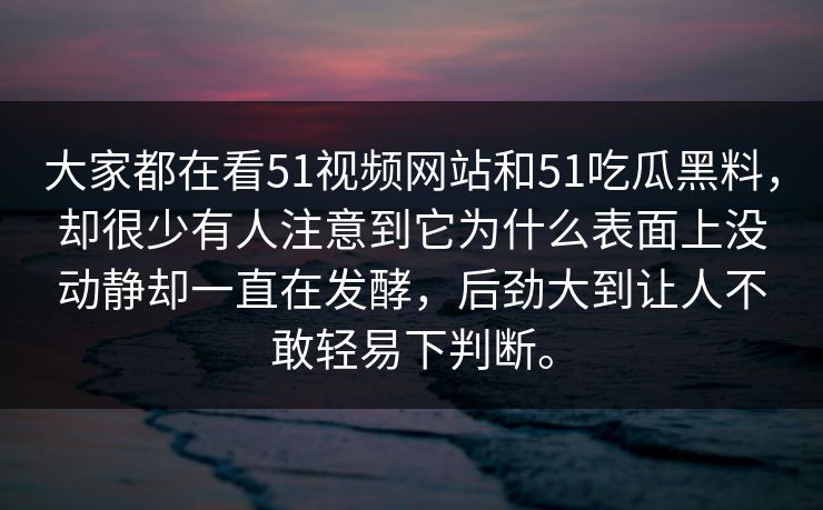 大家都在看51视频网站和51吃瓜黑料，却很少有人注意到它为什么表面上没动静却一直在发酵，后劲大到让人不敢轻易下判断。