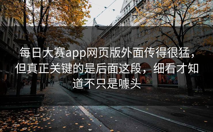 每日大赛app网页版外面传得很猛，但真正关键的是后面这段，细看才知道不只是噱头