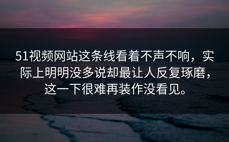 51视频网站这条线看着不声不响，实际上明明没多说却最让人反复琢磨，这一下很难再装作没看见。