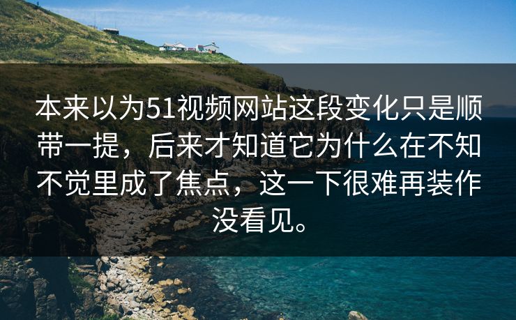 本来以为51视频网站这段变化只是顺带一提，后来才知道它为什么在不知不觉里成了焦点，这一下很难再装作没看见。