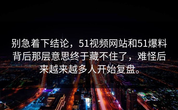 别急着下结论，51视频网站和51爆料背后那层意思终于藏不住了，难怪后来越来越多人开始复盘。