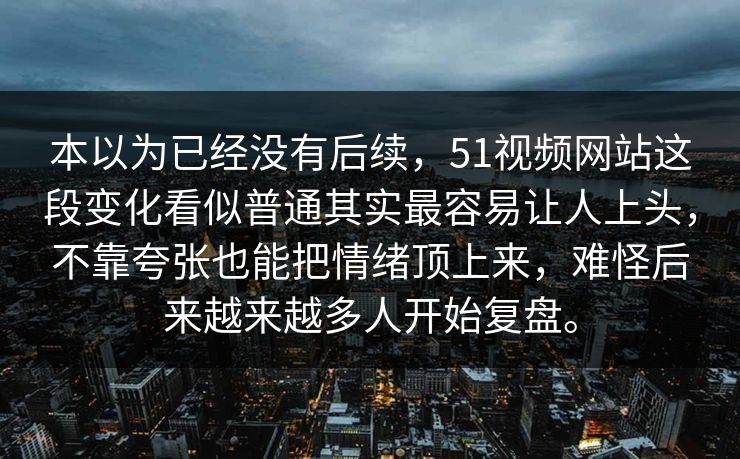 本以为已经没有后续，51视频网站这段变化看似普通其实最容易让人上头，不靠夸张也能把情绪顶上来，难怪后来越来越多人开始复盘。
