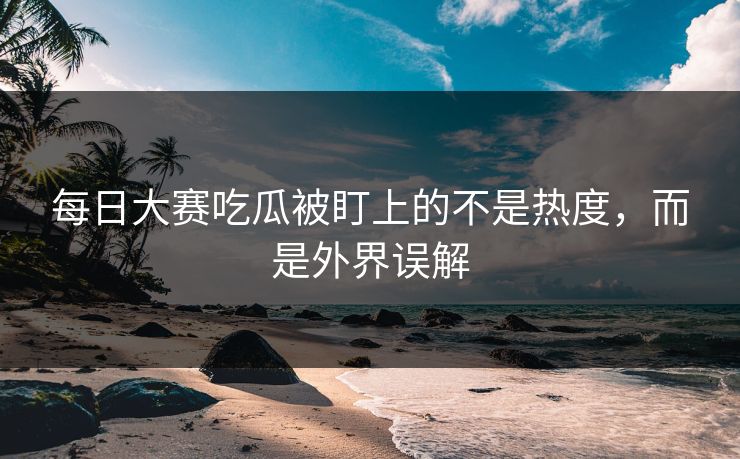 每日大赛吃瓜被盯上的不是热度，而是外界误解
