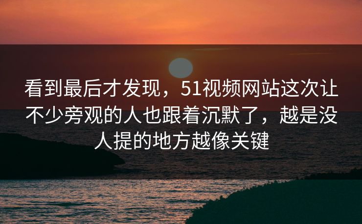 看到最后才发现，51视频网站这次让不少旁观的人也跟着沉默了，越是没人提的地方越像关键