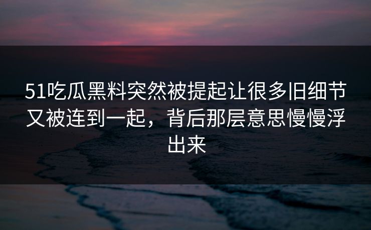 51吃瓜黑料突然被提起让很多旧细节又被连到一起，背后那层意思慢慢浮出来