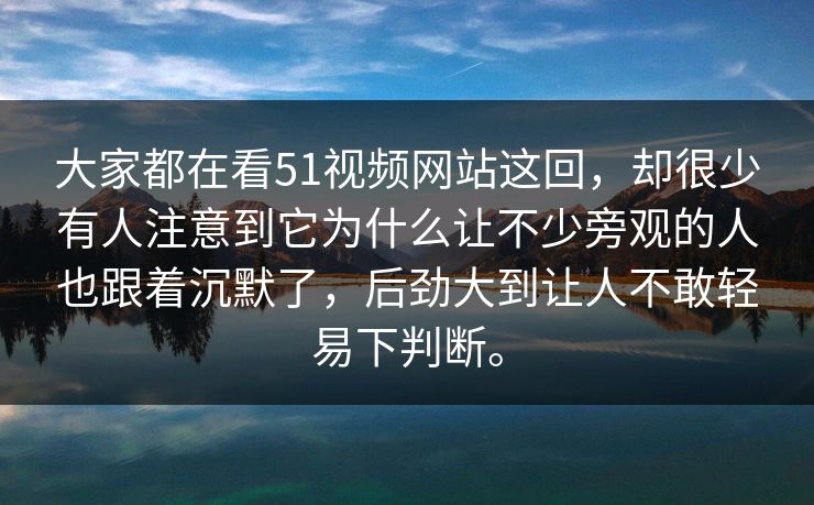 大家都在看51视频网站这回，却很少有人注意到它为什么让不少旁观的人也跟着沉默了，后劲大到让人不敢轻易下判断。