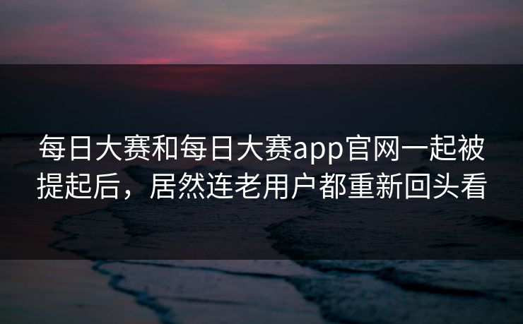 每日大赛和每日大赛app官网一起被提起后，居然连老用户都重新回头看