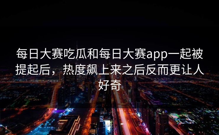 每日大赛吃瓜和每日大赛app一起被提起后，热度飙上来之后反而更让人好奇