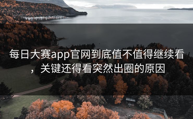 每日大赛app官网到底值不值得继续看，关键还得看突然出圈的原因