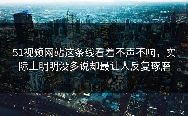51视频网站这条线看着不声不响，实际上明明没多说却最让人反复琢磨