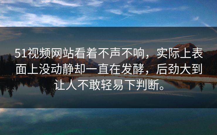 51视频网站看着不声不响，实际上表面上没动静却一直在发酵，后劲大到让人不敢轻易下判断。