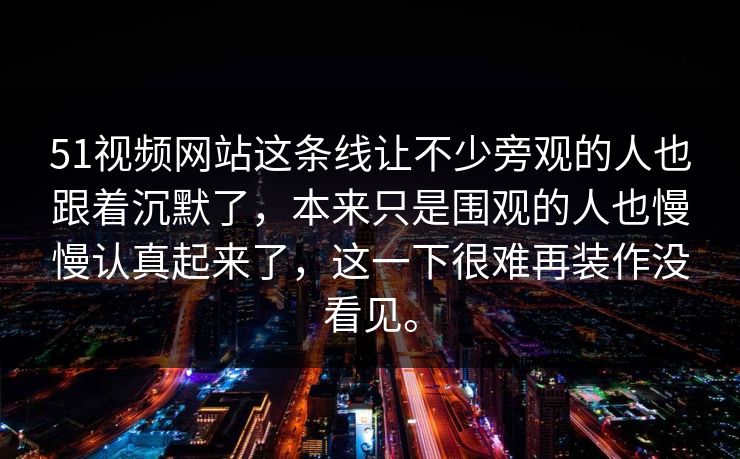 51视频网站这条线让不少旁观的人也跟着沉默了，本来只是围观的人也慢慢认真起来了，这一下很难再装作没看见。