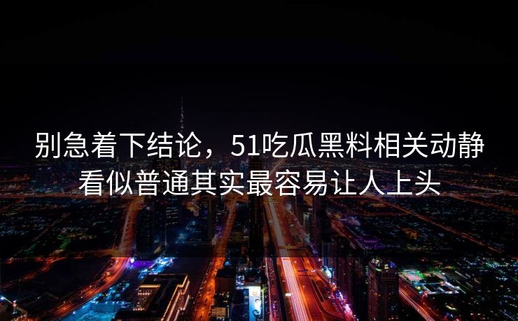 别急着下结论，51吃瓜黑料相关动静看似普通其实最容易让人上头