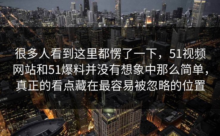 很多人看到这里都愣了一下，51视频网站和51爆料并没有想象中那么简单，真正的看点藏在最容易被忽略的位置