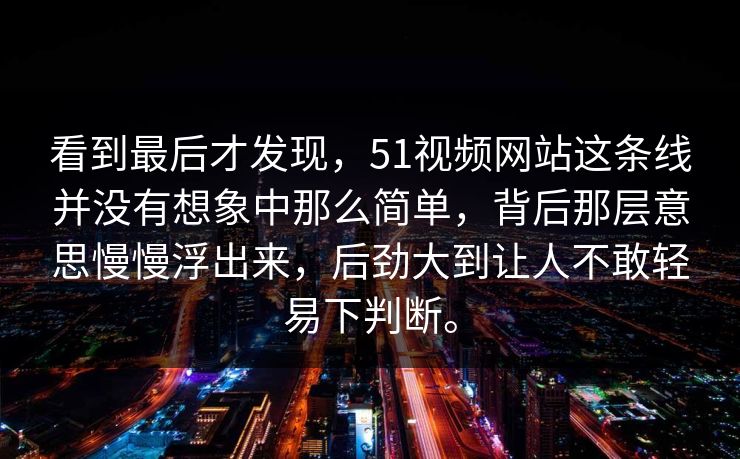 看到最后才发现，51视频网站这条线并没有想象中那么简单，背后那层意思慢慢浮出来，后劲大到让人不敢轻易下判断。