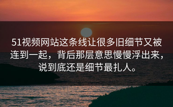 51视频网站这条线让很多旧细节又被连到一起，背后那层意思慢慢浮出来，说到底还是细节最扎人。