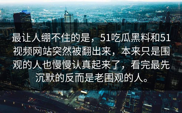 最让人绷不住的是，51吃瓜黑料和51视频网站突然被翻出来，本来只是围观的人也慢慢认真起来了，看完最先沉默的反而是老围观的人。