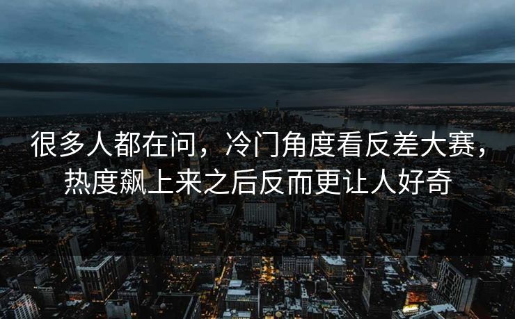 很多人都在问，冷门角度看反差大赛，热度飙上来之后反而更让人好奇