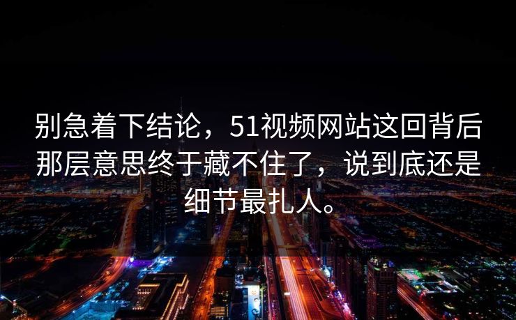 别急着下结论，51视频网站这回背后那层意思终于藏不住了，说到底还是细节最扎人。
