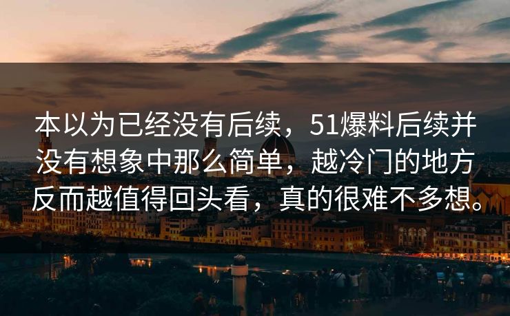 本以为已经没有后续，51爆料后续并没有想象中那么简单，越冷门的地方反而越值得回头看，真的很难不多想。