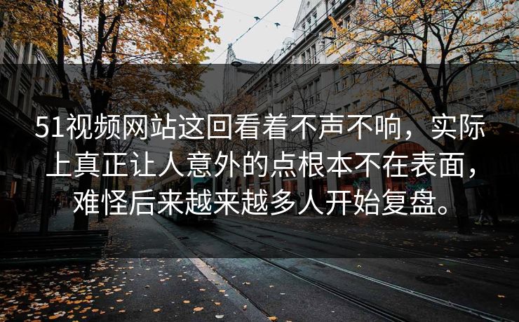 51视频网站这回看着不声不响，实际上真正让人意外的点根本不在表面，难怪后来越来越多人开始复盘。