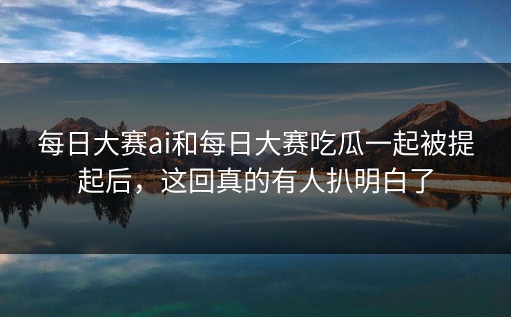 每日大赛ai和每日大赛吃瓜一起被提起后，这回真的有人扒明白了