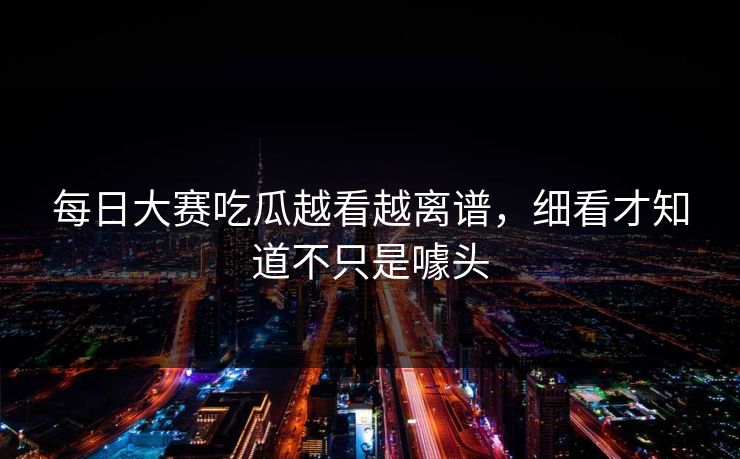 每日大赛吃瓜越看越离谱，细看才知道不只是噱头  第1张