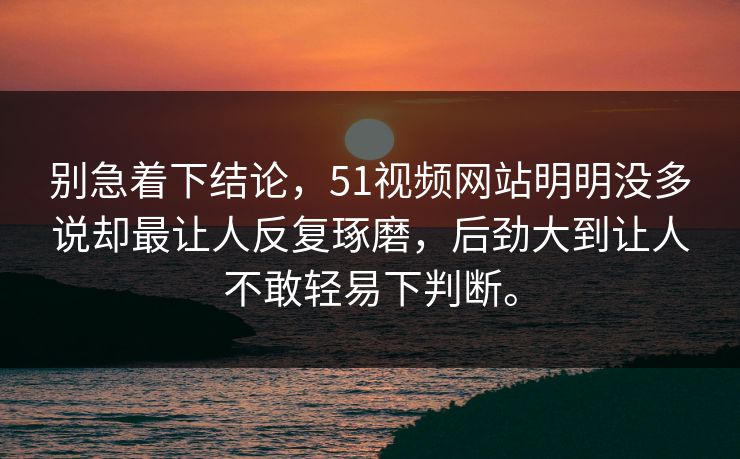 别急着下结论，51视频网站明明没多说却最让人反复琢磨，后劲大到让人不敢轻易下判断。  第1张