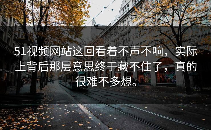 51视频网站这回看着不声不响，实际上背后那层意思终于藏不住了，真的很难不多想。