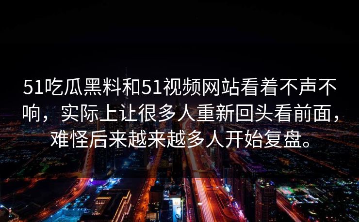 51吃瓜黑料和51视频网站看着不声不响，实际上让很多人重新回头看前面，难怪后来越来越多人开始复盘。  第1张