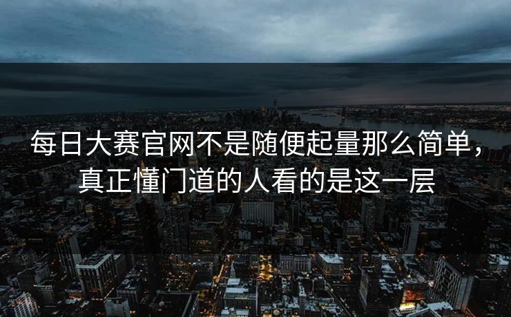 每日大赛官网不是随便起量那么简单，真正懂门道的人看的是这一层