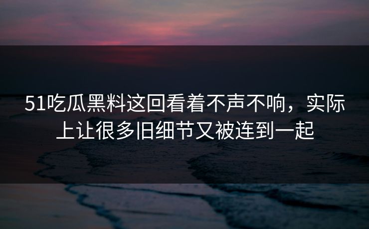 51吃瓜黑料这回看着不声不响，实际上让很多旧细节又被连到一起