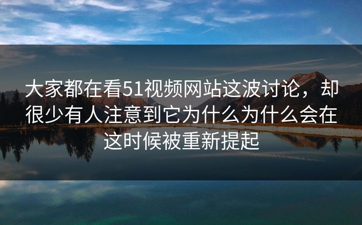 大家都在看51视频网站这波讨论，却很少有人注意到它为什么为什么会在这时候被重新提起