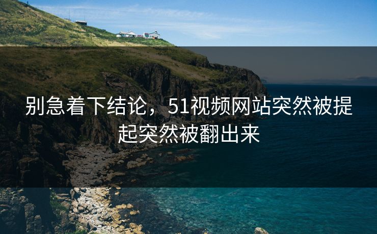别急着下结论，51视频网站突然被提起突然被翻出来