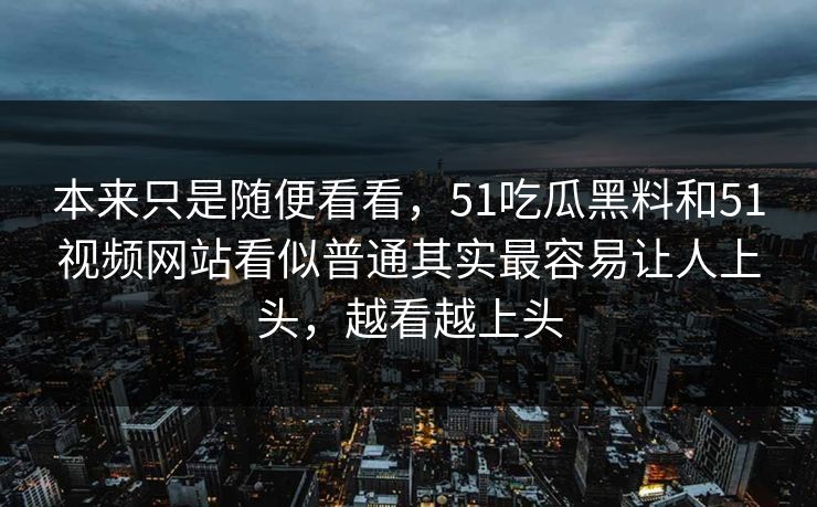 本来只是随便看看，51吃瓜黑料和51视频网站看似普通其实最容易让人上头，越看越上头
