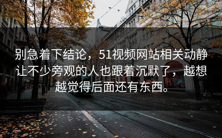 别急着下结论，51视频网站相关动静让不少旁观的人也跟着沉默了，越想越觉得后面还有东西。