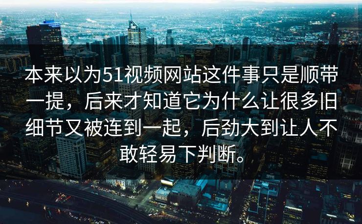 本来以为51视频网站这件事只是顺带一提，后来才知道它为什么让很多旧细节又被连到一起，后劲大到让人不敢轻易下判断。