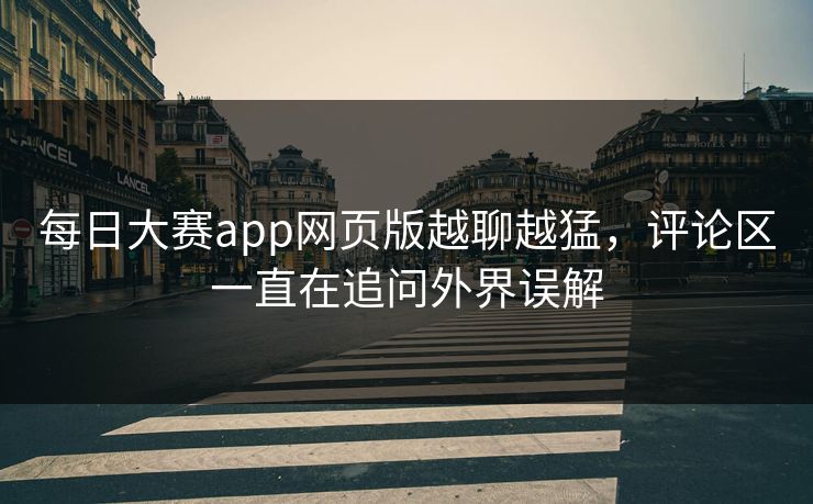 每日大赛app网页版越聊越猛，评论区一直在追问外界误解