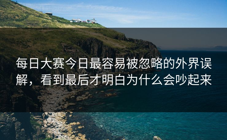 每日大赛今日最容易被忽略的外界误解，看到最后才明白为什么会吵起来