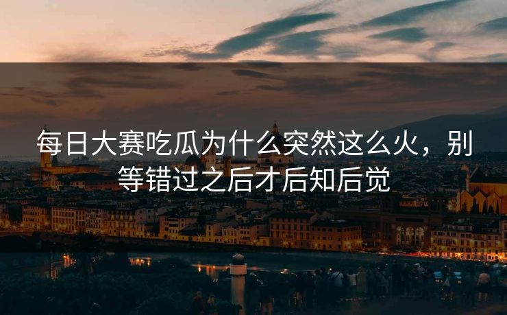 每日大赛吃瓜为什么突然这么火，别等错过之后才后知后觉